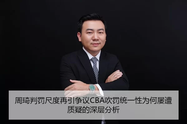 周琦判罚尺度再引争议CBA吹罚统一性为何屡遭质疑的深层分析