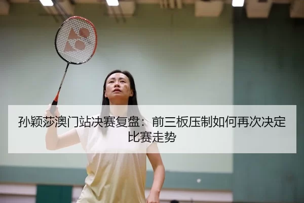 孙颖莎澳门站决赛复盘：前三板压制如何再次决定比赛走势